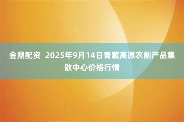 金鼎配资  2025年9月14日青藏高原农副产品集散中心价格行情