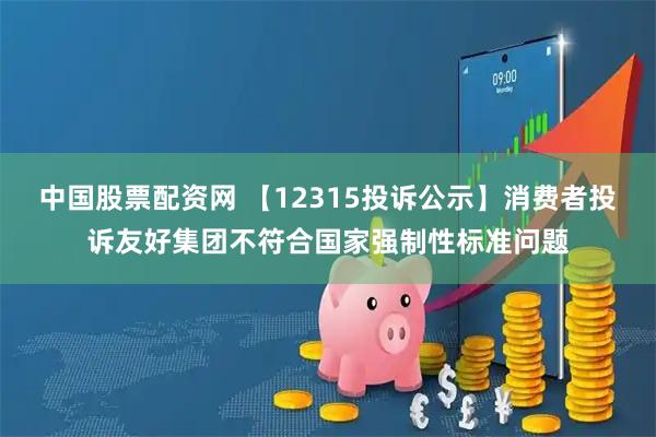 中国股票配资网 【12315投诉公示】消费者投诉友好集团不符合国家强制性标准问题