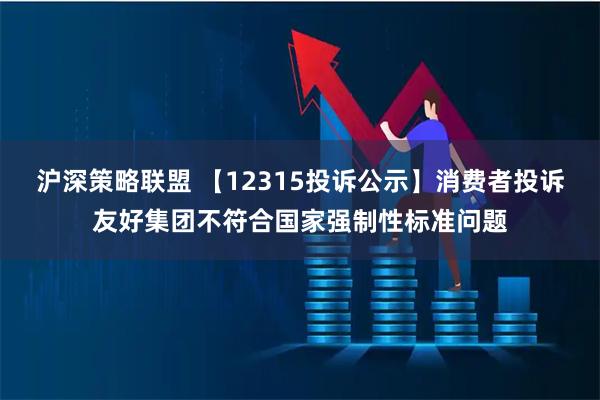 沪深策略联盟 【12315投诉公示】消费者投诉友好集团不符合国家强制性标准问题
