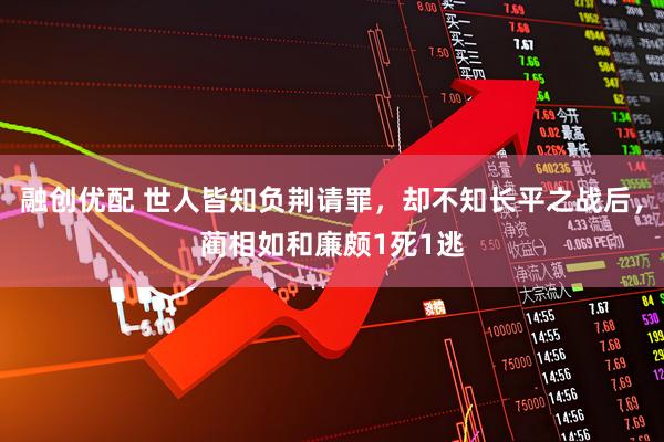 融创优配 世人皆知负荆请罪，却不知长平之战后，蔺相如和廉颇1死1逃