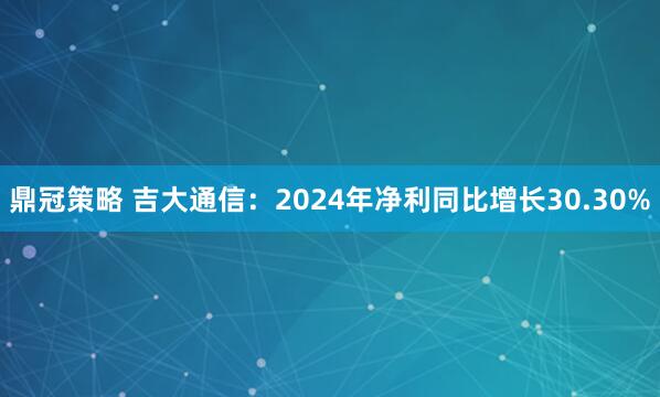 鼎冠策略 吉大通信：2024年净利同比增长30.30%
