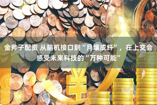金斧子配资 从脑机接口到“月壤成纤”，在上交会感受未来科技的“万种可能”