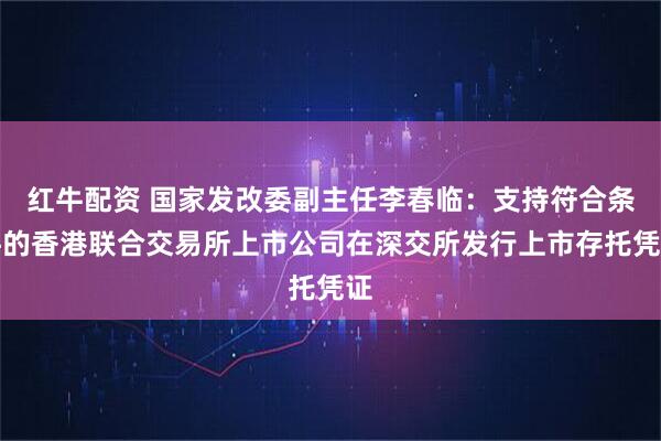 红牛配资 国家发改委副主任李春临：支持符合条件的香港联合交易所上市公司在深交所发行上市存托凭证