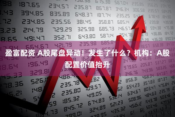 盈富配资 A股尾盘异动！发生了什么？机构：A股配置价值抬升