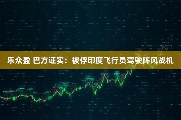乐众盈 巴方证实：被俘印度飞行员驾驶阵风战机