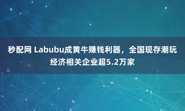 秒配网 Labubu成黄牛赚钱利器，全国现存潮玩经济相关企业超5.2万家