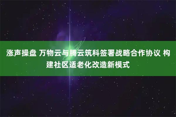涨声操盘 万物云与腾云筑科签署战略合作协议 构建社区适老化改造新模式