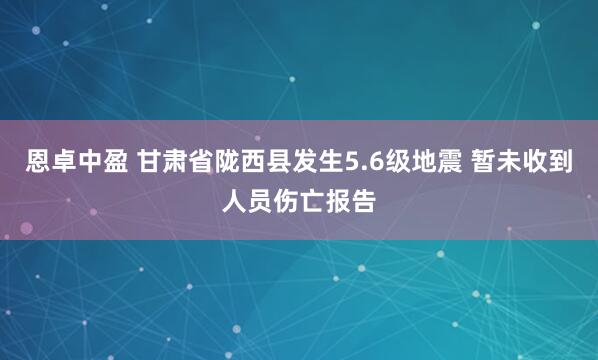 恩卓中盈 甘肃省陇西县发生5.6级地震 暂未收到人员伤亡报告