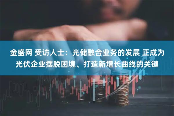 金盛网 受访人士：光储融合业务的发展 正成为光伏企业摆脱困境、打造新增长曲线的关键
