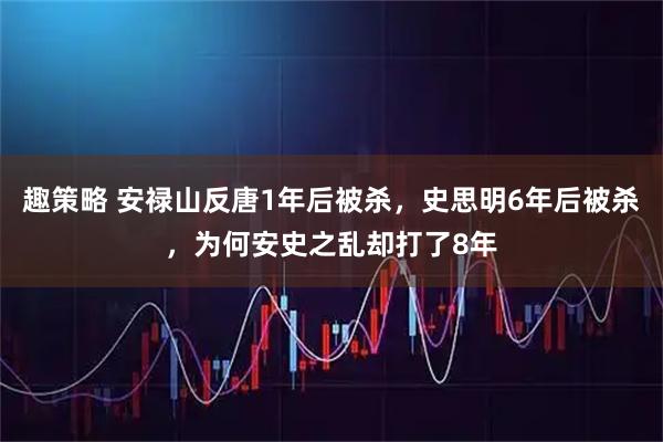 趣策略 安禄山反唐1年后被杀，史思明6年后被杀，为何安史之乱却打了8年