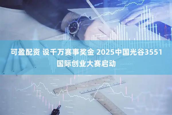 可盈配资 设千万赛事奖金 2025中国光谷3551国际创业大赛启动