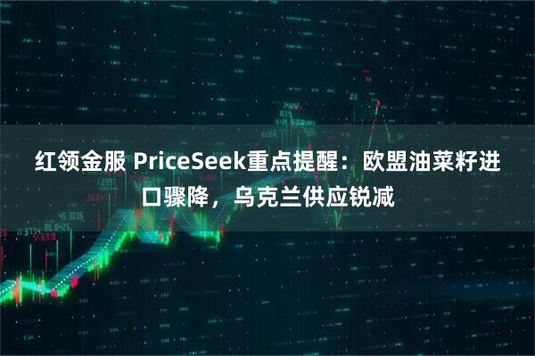 红领金服 PriceSeek重点提醒：欧盟油菜籽进口骤降，乌克兰供应锐减