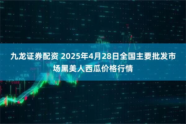 九龙证券配资 2025年4月28日全国主要批发市场黑美人西瓜价格行情