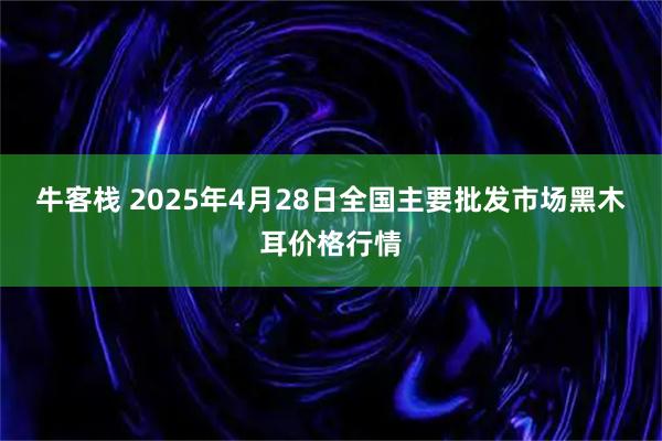 牛客栈 2025年4月28日全国主要批发市场黑木耳价格行情