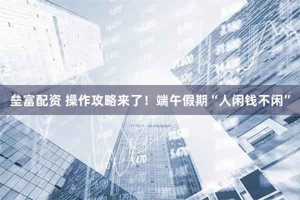 垒富配资 操作攻略来了！端午假期“人闲钱不闲”