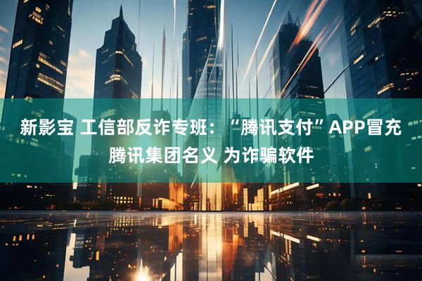 新影宝 工信部反诈专班：“腾讯支付”APP冒充腾讯集团名义 为诈骗软件