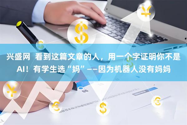 兴盛网  看到这篇文章的人，用一个字证明你不是AI！有学生选“妈”——因为机器人没有妈妈