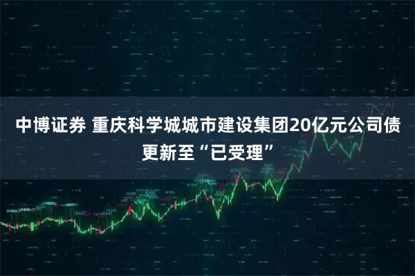中博证券 重庆科学城城市建设集团20亿元公司债更新至“已受理”