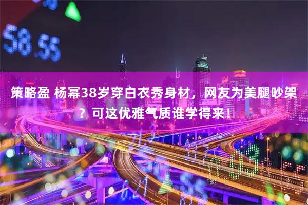 策略盈 杨幂38岁穿白衣秀身材，网友为美腿吵架？可这优雅气质谁学得来！