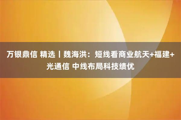 万银鼎信 精选丨魏海洪：短线看商业航天+福建+光通信 中线布局科技绩优