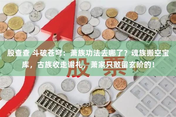 股查查 斗破苍穹：萧族功法去哪了？魂族搬空宝库，古族收走谢礼，萧家只敢留玄阶的！