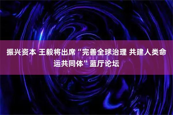 振兴资本 王毅将出席“完善全球治理 共建人类命运共同体”蓝厅论坛