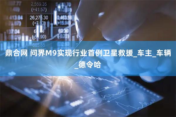 鼎合网 问界M9实现行业首例卫星救援_车主_车辆_德令哈